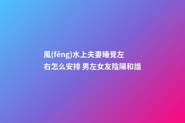 風(fēng)水上夫妻睡覺左右怎么安排 男左女友陰陽和諧
